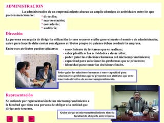 ADMINISTRACION
          La administración de un emprendimiento abarca un amplio abanicos de actividades entre los que
pueden mencionarse:    * dirección;
                         * representación;
                         * contaduría;
                         * auditoría;
Dirección
La persona encargada de dirigir la utilización de esos recursos recibe generalmente el nombre de administrador,
quien para hacerlo debe contar con algunos atributos propio de quienes deben conducir la empresa.
Entre esos atributos pueden señalarse:     - conocimiento de las tareas que se realizan;
                                           - saber planificar las actividades a desarrollar;
                                           - poder guiar las relaciones humanas del microemprendimiento;
                                           - capacidad para solucionar los problemas que se presenten;
                                           - idoneidad para tomar las decisiones finales.

                                     Poder guiar las relaciones humanas y tener capacidad para
                                     solucionar los problemas que se presenten son atributos que debe
                                     tener todo directivo de un microemprendimiento.




Representación
Se entiende por representación de un microemprendimiento a
la facultad que tiene una persona de obligar a la entidad que
dirige ante terceros.
                                         Quien dirige un microemprendimiento tiene la
                                                    facultad de obligarlo ante terceros.
 