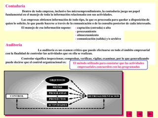 Contaduría
           Dentro de toda empresa, inclusive los microemprendimiento, la contaduría juega un papel
fundamental en el manejo de toda la información relacionada con sus actividades.
             Las empresas obtienen información de todo tipo, la que es procesada para quedar a disposición de
quien lo solicite, lo que puede hacerse a través de la comunicación o de la consulta posterior de cada interesado.
             El manejo de esa información supone: - captación (entrada) o alta
                                                        - procesamiento
                                                        - almacenamiento
                                                        - comunicación (salida) y/o archivo

Auditoría
                         La auditoría es un examen crítico que puede efectuarse en todo el ámbito empresarial
con la finalidad de controlar las actividades que en ella se realizan.
           Controlar significa inspeccionar, comprobar, verificar, vigilar, examinar, por lo que generalizando
puede decirse que el control organizacional es:   El método utilizado para constatar que las actividades
                                                     empresariales concuerden con las programadas
 