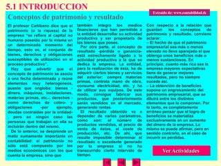 5.1 INTRODUCCION
                                                                              Extraído de: www.contabilidad.tk
Conceptos de patrimonio y resultado
El profesor Cañibano dice que el     también integra los medios            Con respecto a la relación que
patrimonio (o la riqueza) de la      financieros que han permitido a       guardan      los    conceptos    de
empresa “se refiere al capital no    la entidad desarrollar su actividad   patrimonio y resultado, conviene
humano poseído por la misma en       productiva y ser propietaria de       aclarar:
                                     los bienes que posee.                 – El hecho de que el patrimonio
un determinado momento del             Por otra parte, el concepto de      empresarial sea más o menos
tiempo, esto es, el conjunto de      resultado -pérdida o ganancia-        elevado no lleva aparejado el que
bienes, derechos y obligaciones      está estrechamente ligado a la        obtenga unos beneficios más o
susceptibles de utilización en el    actividad productiva a la que se      menos sustanciosos. En
proceso productivo”.                 dedica la empresa. La entidad,        principio, cuanto más rica sea la
  Hay que advertir que el            para la realización de ésta, ha de    empresa mayores expectativas
concepto de patrimonio se asocia     adquirir ciertos bienes y servicios   tiene de generar mejores
a una fecha determinada y reúne      del exterior: compra materias         resultados, pero no siempre
elementos muy heterogéneos,          primas, contrata mano de obra,        sucede así.
                                     consume electricidad, etc. y ha       – La obtención de beneficios
puesto que engloba: bienes -         de utilizar sus equipos. De este      supone un engrosamiento del
dinero, máquinas, instalaciones,     modo, consigue fabricar sus           patrimonio empresarial, que se
materias primas, etc.-, derechos -   productos, que posteriormente         diluirá entre los distintos
como derechos de cobro- y            serán vendidos en el mercado,         elementos que lo componen. Por
obligaciones      -por    ejemplo,   generando rentas.                     lo tanto, es completamente
deudas contraídas por la entidad-      El resultado obtenido va a          erróneo pensar que el logro de
, pero en ningún caso las            depender de varios parámetros,        beneficios se materializa
personas que trabajan en ella se     como son: el número de                exclusivamente en un aumento
incluirán dentro del mismo.          productos vendidos, el precio de      del dinero de la empresa. Lo
                                     venta de éstos, el coste de           mismo se puede afirmar, pero en
  De lo anterior, se desprende un    producción, etc. De ahí, que          sentido contrario, en el caso de
matiz sumamente importante en        resulte imposible determinar el       incurrir en pérdidas.
contabilidad: el patrimonio no       resultado o excedente generado
sólo está compuesto por los          por la empresa si no ha
medios económicos con los que        transcurrido cierto intervalo de              Ver Actividades
cuenta la empresa, sino que          tiempo.
 