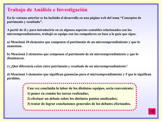Trabajo de Análisis e Investigación
En la ventana anterior se ha incluido el desarrollo en una página web del tema ―Conceptos de
patrimonio y resultado‖.

A partir de él y para introducirte en en algunos aspectos contables relacionados con los
microemprendimientos, trabajá en equipo con tus compañeros en base a la guía que sigue.

a) Mencioná 10 elementos que componen el patrimonio de un microemprendimiento y que lo
aumentan.

b) Mencioná 2 elementos que componen el patrimonio de un microemprendimiento y que lo
disminuyen.

c) ¿Qué diferencia existe entre patrimonio y resultado de un microemprendimiento?

d) Mencioná 3 elementos que significan ganancias para el microemprendimiento y 5 que le significan
pérdidas.

             Una vez concluida la labor de los distintos equipos, sería conveniente:
             1) poner en común las tareas realizadas;
             2) efectuar un debate sobre los distintos puntos analizados;
             3) tratar de lograr conclusiones generales de los debates efectuados.
 