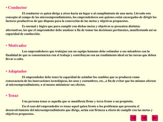 • Conductor
            El conductor es quien dirige a otros hacia un lugar o al cumplimiento de una meta. Llevado este
concepto al campo de los microemprendimientos, los emprendedores son quienes están encargados de dirigir los
factores productivos de que dispone para la concreción de las metas y objetivos propuestos.
            Es normal y lógico que para cumplir con dichas metas y objetivos se presenten distintas
alternativas, las que el emprendedor debe analizar a fin de tomar las decisiones pertinentes, manifestando así su
capacidad de conducción.


• Motivador
            Los emprendedores que trabajan con un equipo humano debe estimular a sus miembros con la
finalidad de que se consustancien con el trabajo y contribuyan con un rendimiento ideal en las tareas que deben
llevar a cabo.


• Adaptador
           El emprendedor debe tener la capacidad de asimilar los cambios que se producen como
consecuencia de las innovaciones tecnológicas, los usos y costumbres, etc., a fin de evitar que los mismos afecten
al microemprendimiento, o al menos minimizar sus efectos.


• Tenaz
            Una persona tenaz es aquella que se manifiesta firme y terca frente a un propósito.
            En el caso del emprendedor es tenaz aquel quien frente a los problemas que presenta el
desenvolvimiento del microemprendimiento que dirige, actúa con firmeza a efecto de cumplir con las metas y
objetivos propuestos.
 