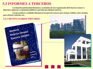 5.3 INFORMES A TERCEROS
            La situación patrimonial, financiera y económica de una organización debe hacerse conocer a
diferentes empresas y organismos públicos o privados por distintos motivos.
            Los proveedores y entidades financieras los querrán conocer para otorgar créditos, entes estatales
para efectuar controles, etc.

5.3.1 DESTINATARIOS PRIVADOS
 