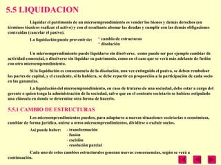 5.5 LIQUIDACION
            Liquidar el patrimonio de un microemprendimiento es vender los bienes y demás derechos (en
términos técnicos realizar el activo) y con el resultante abonar las deudas y cumplir con las demás obligaciones
contraídas (cancelar el pasivo).
            La liquidación puede provenir de: * cambio de estructuras
                                                    * disolución

            Un microemprendimiento puede liquidarse sin disolverse, como puede ser por ejemplo cambiar de
actividad comercial, o disolverse sin liquidar su patrimonio, como en el caso que se verá más adelante de fusión
con otro microemprendimiento.
             Si la liquidación es consecuencia de la disolución, una vez extinguido el pasivo, se deben rembolsar
las partes de capital, y el excedente, si lo hubiera, se debe repartir en proporción a la participación de cada socio
en las ganancias.
            La liquidación del microemprendimiento, en caso de tratarse de una sociedad, debe estar a cargo del
gerente o quien tenga la administración de la sociedad, salvo que en el contrato societario se hubiese estipulado
una cláusula en donde se determine otra forma de hacerlo.

5.5.1 CAMBIO DE ESTRUCTURAS
           Los microemprendimientos pueden, para adaptarse a nuevas situaciones societarias o económicas,
cambiar de forma jurídica, unirse a otros microemprendimientos, dividirse o excluir socios.
            Así puede haber:     - transformación
                                 - fusión
                                 - escisión
                                 - resolución parcial
           Cada uno de estos cambios estructurales generan nuevas consecuencias, según se verá a
continuación.
 