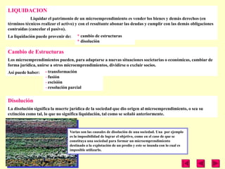 LIQUIDACION
            Liquidar el patrimonio de un microemprendimiento es vender los bienes y demás derechos (en
términos técnicos realizar el activo) y con el resultante abonar las deudas y cumplir con las demás obligaciones
contraídas (cancelar el pasivo).
La liquidación puede provenir de:    * cambio de estructuras
                                     * disolución

Cambio de Estructuras
Los microemprendimientos pueden, para adaptarse a nuevas situaciones societarias o económicas, cambiar de
forma jurídica, unirse a otros microemprendimientos, dividirse o excluir socios.
Así puede haber: - transformación
                    - fusión
                    - escisión
                    - resolución parcial


Disolución
La disolución significa la muerte jurídica de la sociedad que dio origen al microemprendimiento, o sea su
extinción como tal, lo que no significa liquidación, tal como se señaló anteriormente.



                                 Varias son las causales de disolución de una sociedad. Una por ejemplo
                                 es la imposibilidad de lograr el objetivo, como en el caso de que se
                                 constituya una sociedad para formar un microemprendimiento
                                 destinado a la explotación de un predio y este se inunda con lo cual es
                                 imposible utilizarlo.
 