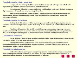 Conocimiento de los clientes potenciales
           Aunque este ítem forma parte del conocimiento del mercado, se lo señala por separado dado la
importancia que el mismo tiene en la colocación del producto o servicio.
            Lo primero que debe saber el emprendedor es la posibilidad que puede tener el cliente de adquirir
el producto que se ofrece, además de sus gustos y preferencias.
             Otro elemento importante, cuando se vende a plazos, es conocer la solvencia financiera de los
clientes, ya que la incobrabilidad puede ocasionar quebrantos importantes que afecten la marcha del
microemprendimiento.

Conocimiento de los proveedores
            Es importante determinar si existen empresas que provean las materias primas y otros insumos
necesarios para elaborar el producto o prestar el servicio y, en caso afirmativo, la posibilidad de contactarse con
ellas.
             También se debe conocer si es factible adquirirles esos productos, ya que algunos proveedores
seleccionan su clientela teniendo en cuenta el volumen de compra, zona de influencia, solvencia patrimonial,
etc., y un microemprendimiento puede no reunir las condiciones necesarias para relacionarse con ellos.

Conocimientos financieros
           La faz financiera ocupa un lugar preponderante en la gestión comercial de cualquier empresa y más
aún cuando se trata de un microemprendimiento.
            El emprendedor tiene que tener ideas de los recursos que necesita para cumplir con el ciclo
productivo, desde que este se inicia hasta que se cobra lo vendido, a efecto de evitar la paralización de las
actividades por falta de recursos monetarios.
Conocimientos administrativos
            Toda actividad comercial requiere de registros y controles administrativos adecuados a efecto de
evitar posibles pérdidas debido a falencias en este sentido, por lo que el emprendedor debe contar con los
conocimientos necesarios o con un adecuado asesoramiento en la materia.
 