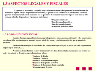 1.3 ASPECTOS LEGALES Y FISCALES
             La puesta en marcha de cualquier emprendimiento comercial requiere de la cumplimentación
  de normas legales, las que no pueden desconocerse, ya que de no ser satisfechas se está sujeto a sanciones
  que van desde la multa hasta la clausura, por lo que antes de comenzar cualquier tipo de actividad se debe
  indagar sobre las disposiciones vigentes en materia de:
                                                              * Organización Social
                                                              * Inscripciones Impositivas
                                                              * Inscripciones Laborales
                                                              * Requisitos de Facturación



1.3.1 ORGANIZACIÓN SOCIAL
            Cuando el microemprendimiento es encarado por dos o más personas, existe entre ellos una relación
social que debe ser plasmada en un contrato que señale las bases y condiciones sobre las que se asienta la
sociedad.
            Existen diferentes tipos de sociedades, las comerciales legisladas por la ley 19.550 y las cooperativas
regladas por la ley 20.337.
            A continuación se hará un somero análisis sobre los tipos de sociedades o asociación de posible uso
entre los miembros de microemprendimientos, a saber:
                                     * Sociedad de Hecho
                                     * Sociedad Colectiva
                                     * Sociedad en Comandita Simple
                                     * Sociedad de Capital e Industria
                                     * Sociedad de Responsabilidad Limitada
                                     * Cooperativa de Trabajo
 