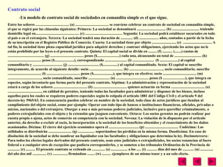 Contrato social
         -Un modelo de contrato social de sociedades en comandita simple es el que sigue.
Entre los señores .................................... (a) .................................... se conviene celebrar un contrato de sociedad en comandita simple,
el que se regirá por las cláusulas siguientes: Primera: La sociedad se denominará ............................... (b) ............................. teniendo
domicilio legal en............................................... (c) ........................................ Segunda: La sociedad podrá establecer sucursales en todo
el país o en el extranjero. Tercera: La sociedad tendrá una duración de ............. (d) ..................... años, contados a partir de la fecha
de su inscripción en el Registro Público de Comercio. Cuarta: La sociedad tiene por objeto .......................... (e) ............................... A
tal fin, la sociedad tiene plena capacidad jurídica para adquirir derechos y contraer obligaciones, ejerciendo los actos que no le
están prohibido por las leyes o el presente contrato. Quinta: El capital social se divide en ......... (f) ........... (.......) cuotas de
....................................... (g) .................................... pesos ($........................) cada una, alcanzando un total de ............................. (h)
.................................... pesos ($.....................), correspondiendo ........................ (i) ....................... ($ ....................) al capital
comanditario y ................................ (j) ................................. ($................) al capital comanditado. Sexta: El capital se suscribe
íntegramente, de acuerdo al siguiente detalle: socio .................................... (k) ...................................., socio comanditario, suscribe
.................................... (l) .................................... pesos ($.....................), que integra en efectivo; socio .................................... (m)
...................................., socio comanditado, suscribe ....................... (n) ................................... pesos ($ ........................), que integra en
especies, según inventario que forma parte del presente contrato. Séptima: La administración y representación de la sociedad
estará a cargo de los señores .................................... (ñ) .................................... quienes actuarán en forma .................................... (o)
...................................., en calidad de gerentes, teniendo todas las facultades para administrar y disponer de los bienes, incluso
aquellos para los cuales se requieren poderes especiales según lo estipula el artículo 1881 del Código Civil y el artículo 9 del
decreto-ley 5965/63. En consecuencia pueden celebrar en nombre de la sociedad, toda clase de actos jurídicos que tiendan al
cumplimiento del objeto social, como por ejemplo: Operar con todo tipo de bancos o instituciones financieras, oficiales, privadas o
mixtas, nacionales o del extranjero. Otorgar a una o más personas poderes judiciales, inclusive para querellar criminalmente, o
poderes extrajudiciales con el objeto y la extensión que juzguen conveniente. Octava: Los socios gerentes no podrán realizar por
cuenta propia o ajena, actos de comercio en competencia con la sociedad. Novena: La violación de lo dispuesto por el artículo
anterior, da derecho a excluir al socio, la incorporación a la sociedad de los beneficios obtenidos y el resarcimiento de los daños
ocasionados. Décima: El cierre del ejercicio económico opera el ................................ (p) .................................... Undécima: Las
utilidades se distribuirán ......................... (q) .................. soportándose las pérdidas en la misma forma. Duodécima: En caso de
disolución de la sociedad se debe nombrar un liquidador con las facultades y obligaciones que determina la ley. Decimotercera:
Para todos los efectos legales derivados del presente contrato, sean estos judiciales o extrajudiciales, los socios renuncian al fuero
federal o a cualquier otro de excepción que pudiera corresponderles, y se someten a los tribunales Ordinarios de la Provincia de
............. (r) .......... El presente contrato se extiende en .............. (s) .................. a los ..... (t) ........... días del mes de ............ (u) ..............
del año dos mil ............... (v) ..............., firmándose ........ (w) .......... ejemplares de un mismo tenor y a un solo efecto.
 