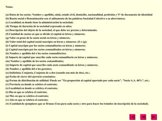 Notas:

(a) Datos de los socios: Nombre y apellido, edad, estado civil, domicilio, nacionalidad, profesión y Nº de documento de identidad
(b) Razón social o Denominación con el aditamento de las palabras Sociedad Colectiva o su abreviatura;
(c) Localidad en donde tiene la administración la sociedad;
(d) Tiempo de duración de la sociedad expresado en años;
(e) Descripción del objeto de la sociedad, el que debe ser preciso y determinado;
(f) Cantidad de cuotas en que se divide el capital en letras y números;
(g) Valor en pesos de la cuota social en letras y números;
(h) Valor total del capital social suscripto en letras y números: (f) x (g);
(i) Capital suscripto por los socios comanditarios en letras y números;
(j) Capital suscripto por los socios comanditados en letras y números;
(k) Nombre y apellido del o los socios comanditarios;
(l) Importe de capital que suscribe cada socio comanditario en letras y números;
(m) Nombre y apellido de los socios comanditados;
(n) Importe de capital que suscribe cada socio comanditado en letras y números;
(ñ) Nombre y apellido del o los gerentes;
(o) Indistinta, Conjunta, Conjunta de a dos (cuando son más de dos), etc.;
(p) Fecha de cierre del ejercicio económico;
(q) Forma de distribución de utilidad: Puede ser "En proporción al capital aportado por cada socio", "Socio A.A. 40%", etc.;
(r) Provincia en donde se celebra el contrato;
(s) Localidad en donde se celebra el contrato;
(t) Día en que se celebra el contrato;
(u) Mes en que se celebra el contrato;
(v) Año en que se celebra el contrato;
(w) Cantidad de ejemplares que se firman (Uno para cada socio y otro para hacer los trámites de inscripción de la sociedad).
 