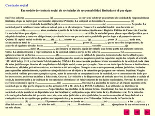 Contrato social
                    Un modelo de contrato social de sociedades de responsabilidad limitada es el que sigue.

Entre los señores ...................................... (a) ...................................... se conviene celebrar un contrato de sociedad de responsabilidad
limitada, el que se regirá por las cláusulas siguientes: Primera: La sociedad se denominará ...................................... (b)
...................................... teniendo domicilio legal en ................................................................. (c) ...................................... Segunda: La
sociedad podrá establecer sucursales en todo el país o en el extranjero. Tercera: La sociedad tendrá una duración de
........................ (d) ....................... años, contados a partir de la fecha de su inscripción en el Registro Público de Comercio. Cuarta:
La sociedad tiene por objeto ............................. (e) ...................................... A tal fin, la sociedad posee plena capacidad jurídica para
adquirir derechos y contraer obligaciones, ejerciendo los actos que no le están prohibido por las leyes o el presente contrato.
Quinta: El capital social se divide en ....... (f) ...... (......) cuotas de ................. (g) ......................... pesos ($ .................) cada una,
alcanzando un total de ................................... (h) ...................................... pesos ($.....................), que se suscribe íntegramente, de
acuerdo al siguiente detalle: Socio ................................... (i) .................................. suscribe ....................................(j)
...................................... pesos ($......................), que integra en especies, según inventario que forma parte del presente contrato.
Sexta: La administración y representación de la sociedad estará a cargo de los señores .............................. (k) ...........................
quienes actuarán en forma ............................... (l) ..............................., en calidad de gerentes, teniendo todas las facultades para
administrar y disponer de los bienes, incluso aquéllos para los cuales se requieren poderes especiales según los estipula el artículo
1881 del Código Civil y el artículo 9 del decreto-ley 5965/63. En consecuencia pueden celebrar en nombre de la sociedad, toda clase
de actos jurídicos que tiendan al cumplimiento del objeto social, como por ejemplo: Operar con todo tipo de bancos o instituciones
financieras, oficiales, privadas o mixtas, nacionales o del extranjero. Otorgar a una o más personas poderes judiciales, inclusive
para querellar criminalmente, o poderes extrajudiciales con el objeto y la extensión que juzguen conveniente. Séptima: Ningún
socio podrá realizar por cuenta propia o ajena, actos de comercio en competencia con la sociedad, salvo consentimiento dado por
los otros socios, en forma unánime y fehaciente. Octava: La violación a lo dispuesto por el artículo anterior, da derecho a excluir al
socio, la incorporación a la sociedad de los beneficios obtenidos y el resarcimiento de los daños ocasionados. Novena: El cierre del
ejercicio económico opera el .............................. (m) .............................. Décima: La asamblea de socios es el órgano supremo de la
sociedad que se rige por lo dispuesto en los artículos 159 a 161 de la Ley 19.550. Undécima: Las utilidades se distribuirán
.............................. (n) .............................. Soportándose las pérdidas en la misma forma. Duodécima: En caso de disolución de la
sociedad se debe nombrar un liquidador con las facultades y obligaciones que determina la ley. Decimotercera: Para todos los
efectos legales derivados del presente contrato, sean estos judiciales o extrajudiciales, los socios renuncian al fuero federal o a
cualquier otro de excepción que pudiera corresponderles, y se someten a los Tribunales Ordinarios de la Provincia de
............................. (ñ) ......................... El presente contrato se extiende en .............................. (o) .............................. a los ..... (p) ......
días del mes de ....... (q) ......... del año dos mil ................. (r) .........., firmándose .............. (s) ........... ejemplares de un mismo tenor y a
un solo efecto.
 