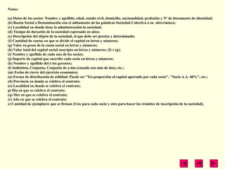Notas:

(a) Datos de los socios: Nombre y apellido, edad, estado civil, domicilio, nacionalidad, profesión y Nº de documento de identidad;
(b) Razón Social o Denominación con el aditamento de las palabras Sociedad Colectiva o su abreviatura;
(c) Localidad en donde tiene la administración la sociedad;
(d) Tiempo de duración de la sociedad expresado en años;
(e) Descripción del objeto de la sociedad, el que debe ser preciso y determinado;
(f) Cantidad de cuotas en que se divide el capital en letras y números;
(g) Valor en pesos de la cuota social en letras y números;
(h) Valor total del capital social suscripto en letras y números: (f) x (g);
(i) Nombre y apellido de cada uno de los socios;
(j) Importe de capital que suscribe cada socio en letras y números;
(k) Nombre y apellido del o los gerentes;
(l) Indistinta, Conjunta, Conjunta de a dos (cuando son más de dos), etc.;
(m) Fecha de cierre del ejercicio económico;
(n) Forma de distribución de utilidad: Puede ser "En proporción al capital aportado por cada socio", "Socio A.A. 40%", etc.;
(ñ) Provincia en donde se celebra el contrato;
(o) Localidad en donde se celebra el contrato;
p) Día en que se celebra el contrato;
(q) Mes en que se celebra el contrato;
(r) Año en que se celebra el contrato;
s) Cantidad de ejemplares que se firman (Uno para cada socio y otro para hacer los trámites de inscripción de la sociedad).
 
