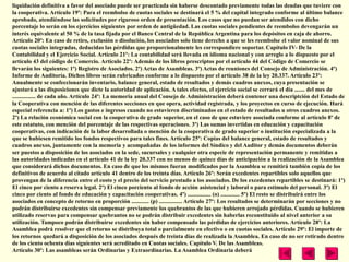 liquidación definitiva a favor del asociado puede ser practicada sin haberse descontado previamente todas las deudas que tuviere con
la cooperativa. Artículo 19º: Para el reembolso de cuotas sociales se destinará el 5 % del capital integrado conforme al último balance
aprobado, atendiéndose las solicitudes por riguroso orden de presentación. Los casos que no puedan ser atendidos con dicho
porcentaje lo serán en los ejercicios siguientes por orden de antigüedad. Las cuotas sociales pendientes de reembolso devengarán un
interés equivalente al 50 % de la tasa fijada por el Banco Central de la República Argentina para los depósitos en caja de ahorro.
Artículo 20º: En caso de retiro, exclusión o disolución, los asociados solo tiene derecho a que se les reembolse el valor nominal de sus
cuotas sociales integradas, deducidas las pérdidas que proporcionalmente les correspondiere soportar. Capítulo IV- De la
Contabilidad y el Ejercicio Social. Artículo 21º: La contabilidad será llevada en idioma nacional y con arreglo a lo dispuesto por el
artículo 43 del código de Comercio. Artículo 22º: Además de los libros prescriptos por el artículo 44 del Código de Comercio se
llevarán los siguientes: 1º) Registro de Asociados. 2º) Actas de Asambleas. 3º) Actas de reuniones del Consejo de Administración. 4º)
Informe de Auditoría. Dichos libros serán rubricados conforme a lo dispuesto por el artículo 38 de la ley 20.337. Artículo 23º:
Anualmente se confeccionarán inventario, balance general, estado de resultados y demás cuadros anexos, cuya presentación se
ajustará a las disposiciones que dicte la autoridad de aplicación. A tales efectos, el ejercicio social se cerrará el día ....... del mes de
................ de cada año. Artículo 24º: La memoria anual del Consejo de Administración deberá contener una descriptción del Estado de
la Cooperativa con mención de las diferentes secciones en que opera, actividad registrada, y los proyectos en curso de ejecución. Hará
especial referencia a: 1º) Los gastos e ingresos cuando no estuvieren discriminados en el estado de resultados u otros cuadros anexos.
2º) La relación económica social con la cooperativa de grado superior, en el caso de que estuviere asociada conforme al artículo 8º de
este estatuto, con mención del porcentaje de las respectivas operaciones. 3º) Las sumas invertidas en educación y capacitación
cooperativas, con indicación de la labor desarrollada o mención de la cooperativa de grado superior o institución especializada a la
que se hubiesen remitido los fondos respectivos para tales fines. Artículo 25º: Copias del balance general, estado de resultados y
cuadros anexos, juntamente con la memoria y acompañadas de los informes del Síndico y del Auditor y demás documentos deberán
ser puestos a disposición de los asociados en la sede, sucursales y cualquier otra especie de representación permanente y remitidas a
las autoridades indicadas en el artículo 41 de la ley 20.337 con no menos de quince días de anticipación a la realización de la Asamblea
que considerará dichos documentos. En caso de que los mismos fueran modificados por la Asamblea se remitirá también copia de los
definitivos de acuerdo al citado artículo 41 dentro de los treinta días. Artículo 26º: Serán excedentes repartibles solo aquellos que
provengan de la diferencia entre el costo y el precio del servicio prestado a los asociados. De los excedentes repartibles se destinará: 1º)
El cinco por ciento a reserva legal. 2º) El cinco porciento al fondo de acción asistencial y laboral o para estímulo del personal. 3º) El
cinco por ciento al fondo de educación y capacitación cooperativas. 4º) ................ (o) ............. 5º) El resto se distribuirá entre los
asociados en concepto de retorno en proporción ............ (p) ................ Artículo 27º: Los resultados se determinarán por secciones y no
podrán distribuirse excedentes sin compensar previamente los quebrantos de las que hubieren arrojado pérdidas. Cuando se hubieren
utilizado reservas para compensar quebrantos no se podrán distribuir excedentes sin haberlas reconstituido al nivel anterior a su
utilización. Tampoco podrán distribuirse excedentes sin haber compensado las pérdidas de ejercicios anteriores. Artículo 28º: La
Asamblea podrá resolver que el retorno se distribuya total o parcialmente en efectivo o en cuotas sociales. Artículo 29º: El importe de
los retornos quedará a disposición de los asociados después de treinta días de realizada la Asamblea. En caso de no ser retirado dentro
de los ciento ochenta días siguientes será acreditado en Cuotas sociales. Capítulo V. De las Asambleas.
Artículo 30º: Las asambleas serán Ordinarias y Extraordinarias. La Asamblea Ordinaria deberá
 