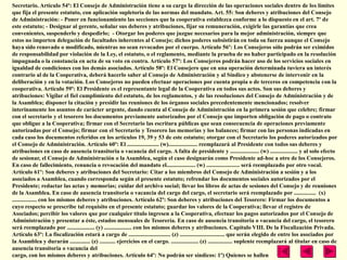 Secretario. Artículo 54º: El Consejo de Administración tiene a su cargo la dirección de las operaciones sociales dentro de los límites
que fija el presente estatuto, con aplicación supletoria de las normas del mandato. Art. 55: Son deberes y atribuciones del Consejo
de Administración: - Poner en funcionamiento las secciones que la cooperativa establezca conforme a lo dispuesto en el art. 7º de
este estatuto; - Designar al gerente, señalar sus deberes y atribuciones, fijar su remuneración, exigirle las garantías que crea
convenientes, suspenderlo y despedirlo; - Otorgar los poderes que juzgue necesarios para la mejor administración, siempre que
estos no importen delegación de facultades inherentes al Consejo; dichos poderes subsistirán en toda su fuerza aunque el Consejo
haya sido renovado o modificado, mientras no sean revocados por el cuerpo. Artículo 56º: Los Consejeros sólo podrán ser eximidos
de responsabilidad por violación de la Ley, el estatuto, o el reglamento, mediante la prueba de no haber participado en la resolución
impugnada o la constancia en acta de su voto en contra. Artículo 57º: Los Consejeros podrán hacer uso de los servicios sociales en
igualdad de condiciones con los demás asociados. Artículo 58º: El Consejero que en una operación determinada tuviera un interés
contrario al de la Cooperativa, deberá hacerlo saber al Consejo de Administración y al Síndico y abstenerse de intervenir en la
deliberación y en la votación. Los Consejeros no pueden efectuar operaciones por cuenta propia o de terceros en competencia con la
cooperativa. Artículo 59º: El Presidente es el representante legal de la Cooperativa en todos sus actos. Son sus deberes y
atribuciones: Vigilar el fiel cumplimiento del estatuto, de los reglamentos, y de las resoluciones del Consejo de Administración y de
la Asamblea; disponer la citación y presidir las reuniones de los órganos sociales precedentemente mencionados; resolver
interinamente los asuntos de carácter urgente, dando cuenta al Consejo de Administración en la primera sesión que celebre; firmar
con el secretario y el tesorero los documentos previamente autorizados por el Consejo que importen obligación de pago o contrato
que obligue a la Cooperativa; firmar con el Secretario las escritura públicas que sean consecuencia de operaciones previamente
autorizadas por el Consejo; firmar con el Secretario y Tesorero las memorias y los balances; firmar con las personas indicadas en
cada caso los documentos referidos en los artículos 19, 39 y 53 de este estatuto; otorgar con el Secretario los poderes autorizados por
el Consejo de Administración. Artículo 60º: El ...................... (w).................... reemplazará al Presidente con todos sus deberes y
atribuciones en caso de ausencia transitoria o vacancia del cargo. A falta de presidente y .................... (w) ................... y al solo efecto
de sesionar, el Consejo de Administración o la Asamblea, según el caso designarán como Presidente ad-hoc a otro de los Consejeros.
En caso de fallecimiento, renuncia o revocación del mandato el.................... (w) ....................... será reemplazado por otro vocal.
Artículo 61º: Son deberes y atribuciones del Secretario: Citar a los miembros del Consejo de Administración a sesión y a los
asociados a Asamblea, cuando corresponda según el presente estatuto; refrendar los documentos sociales autorizados por el
Presidente; redactar las actas y memorias; cuidar del archivo social; llevar los libros de actas de sesiones del Consejo y de reuniones
de la Asamblea. En caso de ausencia transitoria o vacancia del cargo del cargo, el secretario será reemplazado por ............... (x)
................. con los mismos deberes y atribuciones. Artículo 62º: Son deberes y atribuciones del Tesorero: Firmar los documentos a
cuyo respecto se prescribe tal requisito en el presente estatuto; guardar los valores de la Cooperativa; llevar el registro de
Asociados; percibir los valores que por cualquier título ingresen a la Cooperativa, efectuar los pagos autorizados por el Consejo de
Administración y presentar a éste, estados mensuales de Tesorería. En caso de ausencia transitoria o vacancia del cargo, el tesorero
será reemplazado por ................... (y) ................... con los mismos deberes y atribuciones. Capítulo VIII. De la Fiscalización Privada.
Artículo 63º: La fiscalización estará a cargo de ............................. (z) ............................... que serán elegido de entre los asociados por
la Asamblea y durarán .............. (z) ........... ejercicios en el cargo. ................... (z) ................. suplente reemplazará al titular en caso de
ausencia transitoria o vacancia del
cargo, con los mismos deberes y atribuciones. Artículo 64º: No podrán ser síndicos: 1º) Quienes se hallen
 