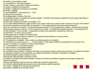 (b) Nombre de la localidad o ciudad
(c) "la cooperativa" o de quien pertenezca
(d) calle y número y piso y dpto. u oficinas si la hubiera
(e) Nombre y apellido de los promotores
(g) Nombre y apellido de los asistentes a la asamblea
(h) Nombre y apellido
(i) "por unanimidad" o "por mayoría de … votos"
(j) Nombre de la cooperativa
(k) Localidad, Dpto. o Partido y Provincia
(m) Cantidad de acciones a suscribir por asociado. Ejemplo: "Suscribir como mínimo la cantidad de cuotas sociales equivalentes a
un salario vital mínimo y móvil".
(n) Porcentaje a integrar al suscribir: por ejemplo: "5%".
(o) "Una suma indeterminada para pagar un interés a las cuotas sociales que no puede exceder en más un 1% al que cobra el Banco
de la Nación Argentina en sus operaciones de descuento" ó "No se pagará interés a las cuotas sociales integradas".
(p) En las cooperativas de consumo: "al consumo hecho por cada uno". En las de producción o trabajo: "en proporción al trabajo
efectivamente prestado por cada uno". En las cooperativas de crédito: "en proporción al capital aportado" ó "en proporción a los
servicios utilizados". En las restantes: "en proporción al monto de las operaciones realizadas por cada uno".
(q) Alternativa: "Se puede votar por poder".
(r) Otros puntos que se considere conveniente tratar.
(s) Cantidad de consejeros titulares y suplentes. Los consejeros titulares deben ser tres por lo menos.
(t) No puede exceder de tres ejercicios.
(u) "No pudiendo ser reelegidos". Sino se incluye esta cláusula pueden ser reelegidos.
(v) "Presidente, Secretario, Tesorero y ……. Vocales titulares". Puede elegirse también Vice-presidente, Pro-secretario y Pro-
tesorero y si solo hay tres consejeros no incluir vocales titulares.
(w) "Vice-presidente" o Vocal titular primero"
(x) "Pro-secretario¨o "Vocal titular primero¨.
(y) "Pro-tesorero¨o "Vocal titular primero¨.
(z) Cantidad de síndicos titulares y suplentes. Duración en el cargo que no puede exceder de tres ejercicios. Los suplentes no pueden
ser menos que los titulares. Para que puedan ser reelegidos debe incluirse la cláusula: "Pudiendo ser reelegidos"
(aa) Total del capital suscripto en números y letras.
(ab) Total del capital integrado en números y letras.
(ac) Detalle de asociados con los datos señalados. Si todos los asociados no suscriben e integran un valor igual, consignar los
respectivos importes.
(ad) Valor del capital suscripto por cada uno cuando todos suscriben un igual valor.
(ae) Valor del capital integrado por cada uno cuanto todos efectúan similar integración.
(af) Nombre y apellido de los asociados que integración.
(ag) Nombre y apellido de los asociados electos.
 