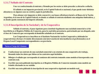 1.3.1.7 Sellado del Contrato
            Una vez confeccionado el contrato y firmado por los socios se debe proceder a aforarlo o sellarlo.
             El sellado es un impuesto provincial, en la Capital Federal es nacional, el que puede tener distintas
alícuotas (y en algunos caso no existir), según la jurisdicción.
            Para abonar este impuesto se debe concurrir a un banco oficial provincial o al Banco de la Nación
Argentina, el el caso de la Capital Federal, en donde es sellado el contrato mediante una máquina timbradora, y
en donde queda constancia del importe abonado.

1.3.1.8 Inscripción de la Sociedad y de la Cooperativa
             Sellado el contrato, el paso siguiente para constituir legalmente una sociedad comercial es el de
inscribirla en el Registro Público de Comercio, para lo cual debe presentarse, patrocinado por un abogado, ante
el Juez de Comercio que corresponda al domicilio señalado en el contrato.
            Las Cooperativas se inscriben en el Instituto Nacional de Acción Cooperativa, debiendo los
cooperativistas efectuar el trámite directamente (sin intervención de intermediarios ni profesionales) en el
Organo Local Competente correspondiente a su provincia.

 Tarea a Cargo del Alumno

a)    Confeccionar un contrato de una sociedad comercial o un estatuto de una cooperativa de trabajo,
      llenando todos los datos que faltan en los contratos aquí incluidos.
b)    Dibujar el sellado que corresponda al comienzo del contrato tomando como modelo el incorporado a un
      contrato real.
c)    Escribir una nota pidiendo inscripción en el Registro Público de Comercio tomando como modelo un
      trámite efectuado en ese sentido.
d)    Escribir una nota pidiendo la inscripción de una cooperativa siguiendo un modelo real.
 