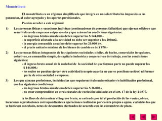 Monotributo

            El monotributo es un régimen simplificado que integra en un solo tributo los impuestos a las
ganancias, al valor agregado y los aportes previsionales.
            Pueden acceder a este régimen:
1)    Las personas físicas y sucesiones indivisas (continuadoras de personas fallecidas) que ejerzan oficios o que
      sean titulares de empresas unipersonales y que reúnan las condiciones siguientes:
            - los ingresos brutos anuales no deben superar los $ 144.000.-
            - la superficie afectada a la actividad no debe ser superior a los 200mt2.
            - la energía consumida anual no debe superar los 20.000 kw.
            - el precio unitario máximo de los bienes de cambio es de $ 870.-
2)    Las personas físicas integrantes de las siguientes sociedades: civiles, de hecho, comerciales irregulares,
      colectivas, en comandita simple, de capital e industria y cooperativas de trabajo, con las condiciones
      siguientes:
            - el ingreso bruto anual de la sociedad de la sociedad de que forman parte no puede superar los
              $ 144.000.-
            - los socios no pueden ejercer otra actividad (excepto aquella en que se perciban sueldos) ni formar
               parte de otra sociedad o empresa.
3)    Los que ejerzan profesiones, incluidas las que requieren título universitario y/o habilitación profesional,
      con las siguientes condiciones:
            - los ingresos brutos anuales no deben superar los $ 36.000.-
            - no estar comprendidos en otras causales de exclusión señaladas en el art. 17 de la ley 24.977.

            A los fines de determinar el ingreso bruto, se entiende por tal el producido de las ventas, obras,
locaciones o prestaciones correspondientes a operaciones realizadas por cuenta propia o ajena, excluidas las que
se hubiesen cancelado, netas de descuentos efectuados de acuerdo con las costumbres de plaza.
 