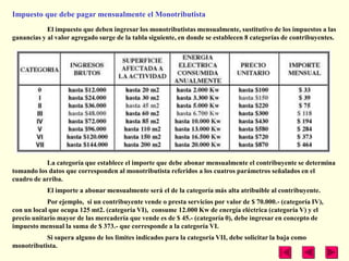 Impuesto que debe pagar mensualmente el Monotributista
            El impuesto que deben ingresar los monotributistas mensualmente, sustitutivo de los impuestos a las
ganancias y al valor agregado surge de la tabla siguiente, en donde se establecen 8 categorías de contribuyentes.




           La categoría que establece el importe que debe abonar mensualmente el contribuyente se determina
tomando los datos que corresponden al monotributista referidos a los cuatros parámetros señalados en el
cuadro de arriba.
            El importe a abonar mensualmente será el de la categoría más alta atribuible al contribuyente.
            Por ejemplo, si un contribuyente vende o presta servicios por valor de $ 70.000.- (categoría IV),
con un local que ocupa 125 mt2. (categoría VI), consume 12.000 Kw de energía eléctrica (categoría V) y el
precio unitario mayor de las mercadería que vende es de $ 45.- (categoría 0), debe ingresar en concepto de
impuesto mensual la suma de $ 373.- que corresponde a la categoría VI.
           Si supera alguno de los limites indicados para la categoría VII, debe solicitar la baja como
monotributista.
 