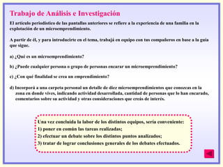 Trabajo de Análisis e Investigación
El artículo periodístico de las pantallas anteriores se refiere a la experiencia de una familia en la
explotación de un microemprendimiento.

A partir de él, y para introducirte en el tema, trabajá en equipo con tus compañeros en base a la guía
que sigue.

a) ¿Qué es un microemprendimiento?

b) ¿Puede cualquier persona o grupo de personas encarar un microemprendimiento?

c) ¿Con qué finalidad se crea un emprendimiento?

d) Incorporá a una carpeta personal un detalle de diez microemprendimientos que conozcas en la
   zona en donde vives, indicando actividad desarrollada, cantidad de personas que lo han encarado,
   comentarios sobre su actividad y otras consideraciones que creás de interés.



              Una vez concluida la labor de los distintos equipos, sería conveniente:
              1) poner en común las tareas realizadas;
              2) efectuar un debate sobre los distintos puntos analizados;
              3) tratar de lograr conclusiones generales de los debates efectuados.
 