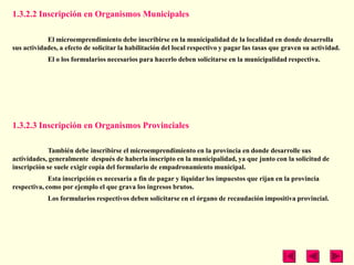 1.3.2.2 Inscripción en Organismos Municipales

            El microemprendimiento debe inscribirse en la municipalidad de la localidad en donde desarrolla
sus actividades, a efecto de solicitar la habilitación del local respectivo y pagar las tasas que graven su actividad.
            El o los formularios necesarios para hacerlo deben solicitarse en la municipalidad respectiva.




1.3.2.3 Inscripción en Organismos Provinciales

            También debe inscribirse el microemprendimiento en la provincia en donde desarrolle sus
actividades, generalmente después de haberla inscripto en la municipalidad, ya que junto con la solicitud de
inscripción se suele exigir copia del formulario de empadronamiento municipal.
             Esta inscripción es necesaria a fin de pagar y liquidar los impuestos que rijan en la provincia
respectiva, como por ejemplo el que grava los ingresos brutos.
            Los formularios respectivos deben solicitarse en el órgano de recaudación impositiva provincial.
 