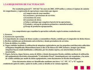 1.3.4 REQUISITOS DE FACTURACION
          Por resolución general N 1415 del 7 de enero de 2003, AFIP unifica y ordena el régimen de emisión
de comprobantes y registración de operaciones comerciales que siguen:
                         a) Compraventa de cosas muebles.
                         b) Locaciones y prestaciones de servicios.
                         c) Locaciones de cosas.
                         d) Locaciones de obras.
                         e) Señas o anticipos que congelen el precio de las operaciones.
                         f) Traslado y entrega de productos primarios o manufacturados.
                         g) Pesaje de productos agropecuarios.

            Los comprobantes que respaldan la operación realizada, según la misma resolución son:
1. Facturas.
2. Facturas de exportación.
3. Comprobantes de compra de bienes usados a consumidores finales, emitido por el comprador de dichos bienes.
4. Recibos emitidos por profesionales universitarios y demás prestadores de servicios.
5. Notas de débito y/o crédito.
6. Tiques emitidos mediante la utilización de máquinas registradoras, por los pequeños contribuyentes adheridos
   al Régimen Simplificado (Monotributo) hasta el día 12 de febrero de 1999, inclusive, siempre que dichas
   máquinas hayan estado habilitadas y utilizadas, por los citados sujetos, con anterioridad a la fecha
   mencionada.
7. Tiques, facturas, tiques factura, notas de débito y demás documentos fiscales emitidos mediante la utilización
   del equipamiento electrónico denominado "Controlador Fiscal", homologado por este organismo, y las notas
   de crédito emitidas por medio de dicho equipamiento, como documentos no fiscales homologados.
            Estos documentos deben ser identificados mediante una letra: ―A‖, ―B‖, ―C‖ o ―E‖ según la
condición de quien lo emite y quien lo recibe, como se detalla en la ventana siguiente.
 