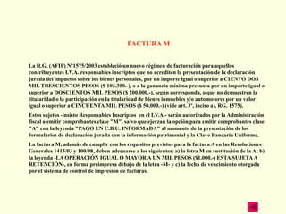 FACTURA M


La R.G. (AFIP) Nº1575/2003 estableció un nuevo régimen de facturación para aquellos
contribuyentes I.V.A. responsables inscriptos que no acrediten la presentación de la declaración
jurada del impuesto sobre los bienes personales, por un importe igual o superior a CIENTO DOS
MIL TRESCIENTOS PESOS ($ 102.300.-), o a la ganancia mínima presunta por un importe igual o
superior a DOSCIENTOS MIL PESOS ($ 200.000.-), según corresponda, o que no demuestren la
titularidad o la participación en la titularidad de bienes inmuebles y/o automotores por un valor
igual o superior a CINCUENTA MIL PESOS ($ 50.000.-) (vide art. 3º, inciso a), RG. 1575).
Estos sujetos -insisto Responsables Inscriptos en el I.V.A.- serán autorizados por la Administración
fiscal a emitir comprobantes clase "M", salvo que ejerzan la opción para emitir comprobantes clase
"A" con la leyenda "PAGO EN C.B.U. INFORMADA" al momento de la presentación de los
formularios de declaración jurada con la información patrimonial y la Clave Bancaria Uniforme.
La factura M, además de cumplir con los requisitos previstos para la factura A en las Resoluciones
Generales 1415/03 y 100/98, deben adecuarse a los siguientes: a) la letra M en sustitución de la A; b)
la leyenda -LA OPERACIÓN IGUAL O MAYOR A UN MIL PESOS ($1.000.-) ESTA SUJETA A
RETENCIÓN-, en forma preimpresa debajo de la letra -M- y c) la fecha de vencimiento otorgada
por el sistema de control de impresión de facturas.
 