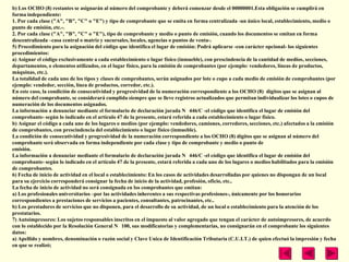 b) Los OCHO (8) restantes se asignarán al número del comprobante y deberá comenzar desde el 00000001.Esta obligación se cumplirá en
forma independiente:
1. Por cada clase ("A", "B", "C" o "E") y tipo de comprobante que se emita en forma centralizada -un único local, establecimiento, medio o
punto de emisión, etc.-.
2. Por cada clase ("A", "B", "C" o "E"), tipo de comprobante y medio o punto de emisión, cuando los documentos se emitan en forma
descentralizada –casa central o matriz y sucursales, locales, agencias o puntos de venta-.
5) Procedimiento para la asignación del código que identifica el lugar de emisión: Podrá aplicarse -con carácter opcional- los siguientes
procedimientos:
a) Asignar el código exclusivamente a cada establecimiento o lugar físico (inmueble), con prescindencia de la cantidad de medios, secciones,
departamentos, o elementos utilizados, en el lugar físico, para la emisión de comprobantes (por ejemplo: vendedores, líneas de productos,
máquinas, etc.).
La totalidad de cada uno de los tipos y clases de comprobantes, serán asignados por lote o cupo a cada medio de emisión de comprobantes (por
ejemplo: vendedor, sección, línea de productos, corredor, etc.).
En este caso, la condición de consecutividad y progresividad de la numeración correspondiente a los OCHO (8) dígitos que se asignan al
número del comprobante, se considerará cumplida siempre que se lleve registros actualizados que permitan individualizar los lotes o cupos de
numeración de los documentos asignados.
La información a denunciar mediante el formulario de declaración jurada N 446/C -el código que identifica el lugar de emisión del
comprobante- según lo indicado en el artículo 47 de la presente, estará referida a cada establecimiento o lugar físico.
b) Asignar el código a cada uno de los lugares o medios (por ejemplo: vendedores, camiones, corredores, secciones, etc.) afectados a la emisión
de comprobantes, con prescindencia del establecimiento o lugar físico (inmueble).
La condición de consecutividad y progresividad de la numeración correspondiente a los OCHO (8) dígitos que se asignan al número del
comprobante será observada en forma independiente por cada clase y tipo de comprobante y medio o punto de
emisión.
La información a denunciar mediante el formulario de declaración jurada N 446/C -el código que identifica el lugar de emisión del
comprobante- según lo indicado en el artículo 47 de la presente, estará referida a cada uno de los lugares o medios habilitados para la emisión
de comprobantes.
6) Fecha de inicio de actividad en el local o establecimiento: En los casos de actividades desarrolladas por quienes no dispongan de un local
para su ejercicio corresponderá consignar la fecha de inicio de la actividad, profesión, oficio, etc..
La fecha de inicio de actividad no será consignada en los comprobantes que emitan:
a) Los profesionales universitarios –por las actividades inherentes a sus respectivas profesiones-, únicamente por los honorarios
correspondientes a prestaciones de servicios a pacientes, consultantes, patrocinantes, etc..
b) Los prestadores de servicios que no disponen, para el desarrollo de su actividad, de un local o establecimiento para la atención de los
prestatarios.
7) Autoimpresores: Los sujetos responsables inscritos en el impuesto al valor agregado que tengan el carácter de autoimpresores, de acuerdo
con lo establecido por la Resolución General N 100, sus modificatorias y complementarias, no consignarán en el comprobante los siguientes
datos:
a) Apellido y nombres, denominación o razón social y Clave Unica de Identificación Tributaria (C.U.I.T.) de quien efectuó la impresión y fecha
en que se realizó;
 