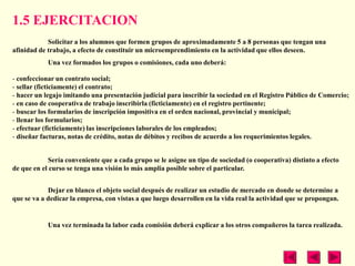 1.5 EJERCITACION
            Solicitar a los alumnos que formen grupos de aproximadamente 5 a 8 personas que tengan una
afinidad de trabajo, a efecto de constituir un microemprendimiento en la actividad que ellos deseen.
            Una vez formados los grupos o comisiones, cada uno deberá:

- confeccionar un contrato social;
- sellar (ficticiamente) el contrato;
- hacer un legajo imitando una presentación judicial para inscribir la sociedad en el Registro Público de Comercio;
- en caso de cooperativa de trabajo inscribirla (ficticiamente) en el registro pertinente;
- buscar los formularios de inscripción impositiva en el orden nacional, provincial y municipal;
- llenar los formularios;
- efectuar (ficticiamente) las inscripciones laborales de los empleados;
- diseñar facturas, notas de crédito, notas de débitos y recibos de acuerdo a los requerimientos legales.


            Sería conveniente que a cada grupo se le asigne un tipo de sociedad (o cooperativa) distinto a efecto
de que en el curso se tenga una visión lo más amplia posible sobre el particular.


            Dejar en blanco el objeto social después de realizar un estudio de mercado en donde se determine a
que se va a dedicar la empresa, con vistas a que luego desarrollen en la vida real la actividad que se propongan.


            Una vez terminada la labor cada comisión deberá explicar a los otros compañeros la tarea realizada.
 