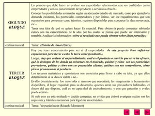 Lo primero que debe hacer es evaluar sus capacidades relacionadas con sus cualidades como
                  emprendedor y con su conocimiento del producto o servicio a ofrecer.-
                  Conocer las posibilidades estimadas según un adecuado estudio de mercado, como por ejemplo la
                  demanda existente, los potenciales competidores y por último, ver loe requerimientos que son
                  necesarios para comenzar como trámites, recursos disponibles para concretar la idea proyectada,
 SEGUNDO          etc.-
  BLOQUE          Tener una idea de qué se quiere hacer Es esencial. Para obtenerla puede comenzar sabiendo
                  cuáles son las características de la idea por las cuales se piensa que puede ser interesante y
                  rentable. Analizar la información sobre el resultado que pueda obtener sobre ideas parecidas.-


cortina musical   Tema: Historia de Amor (Circo)
                  Hay que tener conocimiento para ver si el emprendedor de este proyecto tiene suficiente
                  capacitación para llevar a cabo la tarea correspondiente.-
                  Luego, hay que evaluar el emprendimiento: cuál es el producto o servicio que se va ha ofrecer,
                  qué lo distingue de los demás ya existentes en el mercado, quiénes y cómo son los potenciales
                  proveedores, quiénes y cómo son sus potenciales clientes, quiénes son sus competidores, cómo
                  piensa promocionar el producto.
  TERCER          Los recursos materiales y económicos son esenciales para llevar a cabo su idea, ya que ellos
  BLOQUE          determinarán si la idea es viable o no.-
                  Evalúe detenidamente: los materiales e insumos que necesitará, las maquinarias y herramientas
                  disponibles, el lugar requerido para su desarrollo, quiénes serán sus proveedores habituales, el
                  dinero del que dispone, cuál es su capacidad de endeudamiento, y con que garantías y avales
                  puede contar.-
                  Si todo esto ya está evaluado y decide comenzar, no olvide que deberá averiguar cuáles son los
                  requisitos y trámites necesarios para legalizar su actividad.-
cortina musical   Tema: Yo puedo hacer (Ricardo Montaner)
 