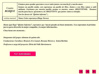 Estamos para ayudar, queremos crecer todos juntos con mucha fe y mucho amor.
                  Seamos un pueblo unido, con esperanza; un pueblo de Dios. Juntos y con Dios vamos a salir
  Cuarto          adelante. Luchemos por nuestro pueblo, porque es nuestro, somos ARGENTINOS. Tenemos
 BLOQUE           mucho para hacer, apostemos a la ARGENTINA que juntos vamos a triunfar.
                  Son los deseos de “Quinto informa”...

cortina musical   Tema: Color esperanza (Diego Torres)


Hasta aquí llegó “Quinto Informa”, esperamos que hayan pasado un buen momento.- Los esperamos el próximo
jueves para ofrecerles la mejor compañía y la mejor información.-
Chau hasta otro momento.-


Integrantes del grupo: alumnas de quinto año
Conductoras: Carolina e Brunori, Eve Lanari, Roxana Morero y Jesica Bertino
Profesora a cargo del proyecto: Silvia del Valle Barrionuevo




             Ver Actividades
 