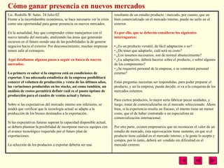 Cómo ganar presencia en nuevos mercados
Lic. Rodolfo W. Salas. 24.Julio.02                                     resultante de un estudio producto / mercado, por cuanto, que un
Frente a la incertidumbre económica, se hace necesario ver la crisis   bien comercializado en el mercado interno, puede no serlo en el
como una oportunidad para ganar presencia en nuevos mercados.          exterior.

En la actualidad, hay que comprender cómo manejarnos con el            Es por ello, que se deberán considerar los siguientes
nuevo tamaño del mercado, analizando las áreas que generarán           interrogantes:
recursos en el futuro siendo una de las posibilidades la de generar
negocios hacia el exterior. Por desconocimiento, muchas empresas       • ¿Es un producto versátil, de fácil adaptación o no?
temen salir al extranjero.                                             • ¿De tener que adaptarlo, cuál será su costo?
                                                                       • ¿Los insumos necesarios, son de normal abastecimiento?
Aquí detallamos algunos pasos a seguir en busca de nuevos              • ¿La adaptación, deberá hacerse sobre el producto, o sobre algunos
mercados:                                                              de los componentes?
                                                                       • ¿Se requerirá personal de la empresa, o se contratará personal
Lo primero es saber si la empresa está en condiciones de               externo?
exportar. Una adecuada estadística de la empresa posibilitará
conocer el volumen de producción y venta de los últimos años,          Estas preguntas necesitan ser respondidas, para poder preparar el
las variaciones producidas en los stocks, así como también, un         producto, y así la empresa, pueda decidir, si va a la conquista de los
análisis de costos permitirá definir cuál es el punto óptimo de        mercados externos.
producción para el cuadro de ventas actual y futuro.
                                                                       Para ciertos productos, lo mejor sería fabricar pocas unidades, y
Sobre si las expectativas del mercado interno son inferiores, se       luego, tratar de comercializarlas en el mercado seleccionado. Ahora
tendrá que verificar que la tecnología actual se adapte a la           bien, si la experiencia resulta un fracaso, el intento tiene un menor
producción de los bienes destinados a la exportación.                  costo, que el de haber contratado a un especialista en
                                                                       comercialización internacional.
Si las expectativas futuras superan la capacidad disponible actual,
se deberá plantear la posibilidad de incorporar nuevos equipos con     Por otra parte, existen empresarios que no reconocen el valor de un
el avance tecnológico requerido por el futuro plan de                  estudio de mercado, ésta equivocación tiene sustento, en que si el
exportaciones.                                                         producto tiene calidad en el mercado interno, y la gente lo acepta y
                                                                       compra, por lo tanto, deberá ser vendido sin dificultad en el
La selección de los productos a exportar debería ser una               mercado externo.
 