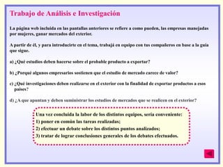 Trabajo de Análisis e Investigación
La página web incluida en las pantallas anteriores se refiere a como pueden, las empresas manejadas
por mujeres, ganar mercados del exterior.

A partir de él, y para introducirte en el tema, trabajá en equipo con tus compañeros en base a la guía
que sigue.

a) ¿Qué estudios deben hacerse sobre el probable producto a exportar?

b) ¿Porqué algunos empresarios sostienen que el estudio de mercado carece de valor?

c) ¿Qué investigaciones deben realizarse en el exterior con la finalidad de exportar productos a esos
  países?

d) ¿A que apuntan y deben suministrar los estudios de mercados que se realicen en el exterior?


             Una vez concluida la labor de los distintos equipos, sería conveniente:
             1) poner en común las tareas realizadas;
             2) efectuar un debate sobre los distintos puntos analizados;
             3) tratar de lograr conclusiones generales de los debates efectuados.
 
