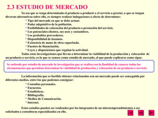 2.3 ESTUDIO DE MERCADO
             Ya sea que se tenga determinado el producto a producir o el servicio a prestar, o que se tengan
diversas alternativas sobre ello, es siempre realizar indagaciones a efecto de determinar:
                * Tipo del mercado en que se debe actuar.
                * Poder adquisitivo de la población.
                * Posibilidades de colocación del producto o prestación del servicio.
                * Los potenciales clientes, sus usos y costumbres.
                * Los probables proveedores.
                * Disponibilidad de insumos.
                * Existencia de mano de obra capacitada.
                * Fuentes de financiación.
                * Leyes y disposiciones que regulan la actividad.
             Todas estas investigaciones que llevan a determinar la viabilidad de la producción y colocación de
un producto o servicio, es lo que se conoce como estudio de mercado, el que puede explicarse como sigue:

 Se entiende por estudio de mercado la investigación que se realiza con la finalidad de conocer todas las
 circunstancias que permitan determinar la viabilidad de producción y colocación de un producto o servicio.

            La información que es factible obtener relacionadas con un mercado puede ser conseguida por
diferentes medios, entre los que podemos consignar:
               * Consultas personales.
               * Encuestas.
               * Estadísticas.
               * Bibliografía.
               * Medios de Comunicación.
               * Internet.
             Estos estudios pueden ser realizados por los integrantes de un microemprendimientos o ser
solicitados a consultoras especializadas en ello.
 