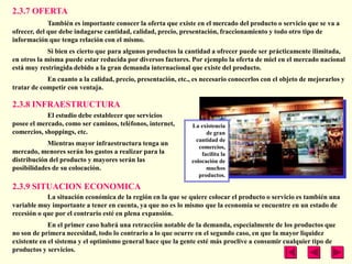 2.3.7 OFERTA
             También es importante conocer la oferta que existe en el mercado del producto o servicio que se va a
ofrecer, del que debe indagarse cantidad, calidad, precio, presentación, fraccionamiento y todo otro tipo de
información que tenga relación con el mismo.
             Si bien es cierto que para algunos productos la cantidad a ofrecer puede ser prácticamente ilimitada,
en otros la misma puede estar reducida por diversos factores. Por ejemplo la oferta de miel en el mercado nacional
está muy restringida debido a la gran demanda internacional que existe del producto.
            En cuanto a la calidad, precio, presentación, etc., es necesario conocerlos con el objeto de mejorarlos y
tratar de competir con ventaja.

2.3.8 INFRAESTRUCTURA
            El estudio debe establecer que servicios
posee el mercado, como ser caminos, teléfonos, internet,       La existencia
comercios, shoppings, etc.                                           de gran
                                                                 cantidad de
            Mientras mayor infraestructura tenga un
                                                                  comercios,
mercado, menores serán los gastos a realizar para la               facilita la
distribución del producto y mayores serán las                  colocación de
posibilidades de su colocación.                                      muchos
                                                                  productos.

2.3.9 SITUACION ECONOMICA
            La situación económica de la región en la que se quiere colocar el producto o servicio es también una
variable muy importante a tener en cuenta, ya que no es lo mismo que la economía se encuentre en un estado de
recesión o que por el contrario esté en plena expansión.
             En el primer caso habrá una retracción notable de la demanda, especialmente de los productos que
no son de primera necesidad, todo lo contrario a lo que ocurre en el segundo caso, en que la mayor liquidez
existente en el sistema y el optimismo general hace que la gente esté más proclive a consumir cualquier tipo de
productos y servicios.
 