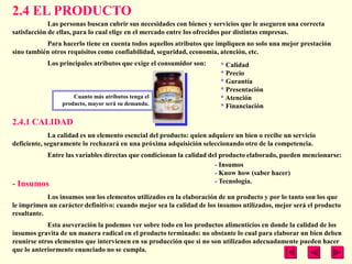 2.4 EL PRODUCTO
             Las personas buscan cubrir sus necesidades con bienes y servicios que le aseguren una correcta
satisfacción de ellas, para lo cual elige en el mercado entre los ofrecidos por distintas empresas.
           Para hacerlo tiene en cuenta todos aquellos atributos que impliquen no solo una mejor prestación
sino también otros requisitos como confiabilidad, seguridad, economía, atención, etc.
             Los principales atributos que exige el consumidor son:     * Calidad
                                                                        * Precio
                                                                        * Garantía
                                                                        * Presentación
                      Cuanto más atributos tenga el                     * Atención
                  producto, mayor será su demanda.                      * Financiación

2.4.1 CALIDAD
             La calidad es un elemento esencial del producto: quien adquiere un bien o recibe un servicio
deficiente, seguramente lo rechazará en una próxima adquisición seleccionando otro de la competencia.
           Entre las variables directas que condicionan la calidad del producto elaborado, pueden mencionarse:
                                                                     - Insumos
                                                                     - Know how (saber hacer)
-   Insumos                                                          - Tecnología.

            Los insumos son los elementos utilizados en la elaboración de un producto y por lo tanto son los que
le imprimen un carácter definitivo: cuando mejor sea la calidad de los insumos utilizados, mejor será el producto
resultante.
            Esta aseveración la podemos ver sobre todo en los productos alimenticios en donde la calidad de los
insumos gravita de un manera radical en el producto terminado: no obstante lo cual para elaborar un bien deben
reunirse otros elementos que intervienen en su producción que si no son utilizados adecuadamente pueden hacer
que lo anteriormente enunciado no se cumpla.
 