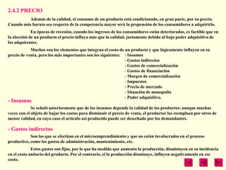 2.4.2 PRECIO
         Además de la calidad, el consumo de un producto está condicionado, en gran parte, por su precio.
Cuando más barato sea respecto de la competencia mayor será la propensión de los consumidores a adquirirlo.
             En épocas de recesión, cuando los ingresos de los consumidores están deteriorados, es factible que en
la elección de un producto el precio influya más que la calidad, justamente debido al bajo poder adquisitivo de
los adquirentes.
            Muchos son los elementos que integran el costo de un producto y que lógicamente influyen en su
precio de venta, pero los más importantes son los siguientes: - Insumos
                                                              - Gastos indirectos
                                                              - Gastos de comercialización
                                                              - Gastos de financiación
                                                              - Margen de comercialización
                                                              - Impuestos
                                                              - Precio de mercado
                                                              - Situación de monopolio
                                                              - Poder adquisitivo.
- Insumos
             Se señaló anteriormente que de los insumos depende la calidad de los productos; aunque muchas
veces con el objeto de bajar los costos para disminuir el precio de venta, el productor los reemplaza por otros de
menor calidad, en cuyo caso el artículo así producido puede ser desechado por los demandantes.

- Gastos indirectos
            Son los que se efectúan en el microemprendimiento y que no están involucrados en el proceso
productivo, como los gastos de administración, mantenimiento, etc.
             Estos gastos son fijos, por lo que ha medida que aumenta la producción, disminuyen en su incidencia
en el costo unitario del producto. Por el contrario, si la producción disminuye, influyen negativamente en ese
costo.
 