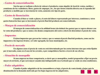 - Gastos de comercialización
            Son los que se realizan a efecto de colocar el producto, como alquiler de local de ventas, sueldos y
comisiones de los vendedores, fletes, gastos de empaque, etc., los que tienen relación directa con el expendio del
producto: a medida que se incrementa la venta, aumenta este tipo de gasto.

- Gastos de financiación
           Cuando el bien se vende a plazos, el costo del dinero representado por intereses, comisiones y otros
gastos bancarios hace que se incremente el precio final del producto así comercializado.

- Margen de comercialización
             El margen de comercialización es la utilidad bruta (sin deducir los gastos) que se espera obtener con
la venta del producto y que se suma a los demás componentes del costo a efecto de determinar el precio de venta.

- Impuestos
            Existen impuestos que gravan las ventas y que se suman al precio final del producto, como son los
impuestos a los ingresos brutos y al valor agregado, las tasas municipales, etc.

- Precio de mercado
            En algunos casos el precio de venta no está determinado por los costos internos sino que están fijados
por el mercado, como en el caso de los cereales, o por competidores fuertes a través de sus ofertas.

- Situación de monopolio
           Si una empresa no tiene competencia, es decir que es monopólica, tendrá propensión a fijar un precio
mayor al corriente, el que será mayor cuando más indispensable sea el artículo que se vende en estas condiciones.

- Poder adquisitivo
           Cuando el poder adquisitivo de los consumidores es bajo, el precio de venta tiende a bajar ante la
disminución de la demanda motivada por los bajos ingresos de los adquirentes.
 