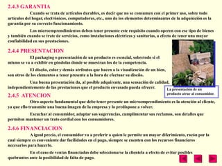 2.4.3 GARANTIA
             Cuando se trata de artículos durables, es decir que no se consumen con el primer uso, sobre todo
artículos del hogar, electrónicos, computadoras, etc., uno de los elementos determinantes de la adquisición es la
garantía por su correcto funcionamiento.
            Los microemprendimientos deben tener presente este requisito cuando operen con ese tipo de bienes
y también cuando se trate de servicios, como instalaciones eléctricas y sanitarias, a efecto de tener una mayor
confiabilidad en sus prestaciones.

2.4.4 PRESENTACION
           El packaging o presentación de un producto es esencial, sobretodo si el
mismo se va a exhibir en góndolas donde se muestran los de la competencia.
            El diseño, color y demás atributos que hacen a la visualización de un bien,
son otros de los elementos a tener presente a la hora de efectuar su diseño.
           Una buena presentación da, al posible adquirente, una sensación de calidad,
independientemente de las prestaciones que el producto envasado pueda ofrecer.      La presentación de un
                                                                                          producto atrae al consumidor.
2.4.5 ATENCION
             Otro aspecto fundamental que debe tener presente un microemprendimiento es la atención al cliente,
ya que ello transmite una buena imagen de la empresa y lo predispone a volver.
          Escuchar al consumidor, adaptar sus sugerencias, cumplimentar sus reclamos, son detalles que
permiten mantener un trato cordial con los consumidores.

2.4.6 FINANCIACION
            A igual precio, el consumidor va a preferir a quien le permite un mayor diferimiento, razón por la
cual siempre es conveniente dar facilidades en el pago, siempre se cuenten con los recursos financieros
necesarios para hacerlo.
           En el caso de ventas financiadas debe seleccionarse la clientela a efecto de evitar posibles
quebrantos ante la posibilidad de falta de pago.
 