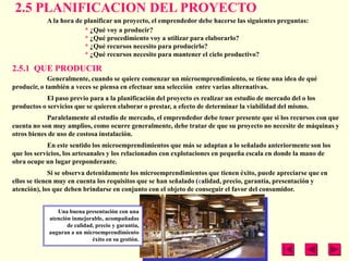 2.5 PLANIFICACION DEL PROYECTO
            A la hora de planificar un proyecto, el emprendedor debe hacerse las siguientes preguntas:
                         * ¿Qué voy a producir?
                         * ¿Qué procedimiento voy a utilizar para elaborarlo?
                         * ¿Qué recursos necesito para producirlo?
                         * ¿Qué recursos necesito para mantener el ciclo productivo?

2.5.1 QUE PRODUCIR
             Generalmente, cuando se quiere comenzar un microemprendimiento, se tiene una idea de qué
producir, o también a veces se piensa en efectuar una selección entre varias alternativas.
            El paso previo para a la planificación del proyecto es realizar un estudio de mercado del o los
productos o servicios que se quieren elaborar o prestar, a efecto de determinar la viabilidad del mismo.
            Paralelamente al estudio de mercado, el emprendedor debe tener presente que si los recursos con que
cuenta no son muy amplios, como ocurre generalmente, debe tratar de que su proyecto no necesite de máquinas y
otros bienes de uso de costosa instalación.
             En este sentido los microemprendimientos que más se adaptan a lo señalado anteriormente son los
que los servicios, los artesanales y los relacionados con explotaciones en pequeña escala en donde la mano de
obra ocupe un lugar preponderante.
              Si se observa detenidamente los microemprendimientos que tienen éxito, puede apreciarse que en
ellos se tienen muy en cuenta los requisitos que se han señalado (calidad, precio, garantía, presentación y
atención), los que deben brindarse en conjunto con el objeto de conseguir el favor del consumidor.


                Una buena presentación con una
             atención inmejorable, acompañadas
                    de calidad, precio y garantía,
             auguran a un microemprendimiento
                              éxito en su gestión.
 