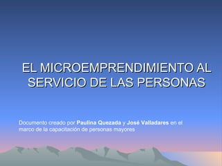 EL MICROEMPRENDIMIENTO AL SERVICIO DE LAS PERSONAS Documento creado por  Paulina Quezada  y  José Valladares  en el marco de la capacitación de personas mayores 