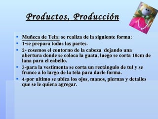 Productos, Producción Muñeca de Tela:  se realiza de la siguiente forma: 1-se prepara todas las partes. 2- cosemos el contorno de la cabeza  dejando una abertura donde se coloca la guata, luego se corta 10cm de lana para el cabello. 3-para la vestimenta se corta un rectángulo de tul y se frunce a lo largo de la tela para darle forma. 4-por ultimo se ubica los ojos, manos, piernas y detalles que se le quiera agregar. 