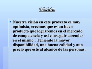 Visión Nuestra visión en este proyecto es muy optimista, creemos que es un buen producto que lograremos en el mercado  de competencia y así conseguir ascender en el mismo  .  Teniendo la mayor disponibilidad, una buena calidad y aun precio que esté al alcance de las personas. 
