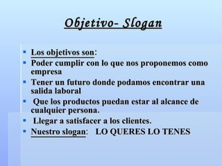 Objetivo- Slogan Los objetivos son : Poder cumplir con lo que nos proponemos como empresa Tener un futuro donde podamos encontrar una salida laboral Que los productos puedan estar al alcance de cualquier persona. Llegar a satisfacer a los clientes. Nuestro slogan :   LO QUERES LO TENES 
