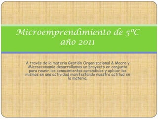 Microemprendimiento de 5ºC
        año 2011

  A través de la materia Gestión Organizacional & Macro y
   Microeconomía desarrollamos un proyecto en conjunto
   para reunir los conocimientos aprendidos y aplicar los
  mismos en una actividad manifestando nuestra actitud en
                         la materia.
 