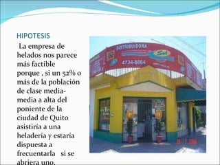 HIPOTESIS   La empresa de helados nos parece más factible porque , si un 52% o más de la población de clase media-media a alta del poniente de la ciudad de Quito asistiría a una heladería y estaría dispuesta a frecuentarla   si se abriera uno.  