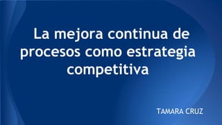 La mejora continua de
procesos como estrategia
competitiva
TAMARA CRUZ
 