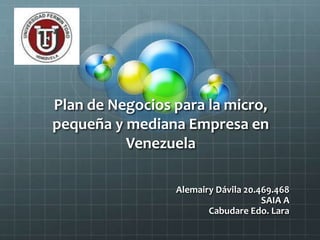 Plan de Negocios para la micro, 
pequeña y mediana Empresa en 
Venezuela 
Alemairy Dávila 20.469.468 
SAIA A 
Cabudare Edo. Lara 
 