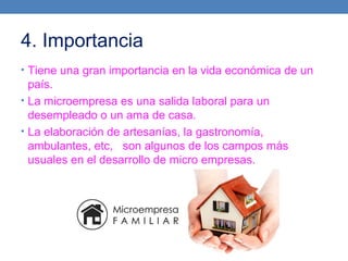 4. Importancia
• Tiene una gran importancia en la vida económica de un
país.
• La microempresa es una salida laboral para un
desempleado o un ama de casa.
• La elaboración de artesanías, la gastronomía,
ambulantes, etc, son algunos de los campos más
usuales en el desarrollo de micro empresas.
 