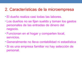 2. Características de la microempresa
• El dueño realiza casi todas las labores.
• Los dueños no se fijan sueldo y toman los gastos
personales de las entradas de dinero del
negocio.
• Funcionan en el hogar y comparten local,
servicios.
• Generalmente no lleva contabilidad ni estadística
• Si es una empresa familiar no hay selección de
personal.
 