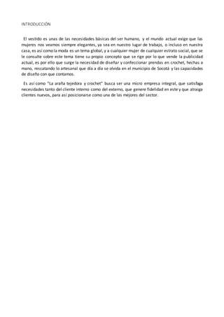 INTRODUCCIÓN
El vestido es unas de las necesidades básicas del ser humano, y el mundo actual exige que las
mujeres nos veamos siempre elegantes, ya sea en nuestro lugar de trabajo, o incluso en nuestra
casa, es así como la moda es un tema global, y a cualquier mujer de cualquier estrato social, que se
le consulte sobre este tema tiene su propio concepto que se rige por lo que vende la publicidad
actual, es por ello que surge la necesidad de diseñar y confeccionar prendas en crochet, hechas a
mano, rescatando lo artesanal que día a día se olvida en el municipio de Socotá y las capacidades
de diseño con que contamos.
Es así como “La araña tejedora y crochet” busca ser una micro empresa integral, que satisfaga
necesidades tanto del cliente interno como del externo, que genere fidelidad en este y que atraiga
clientes nuevos, para así posicionarse como una de las mejores del sector.
 
