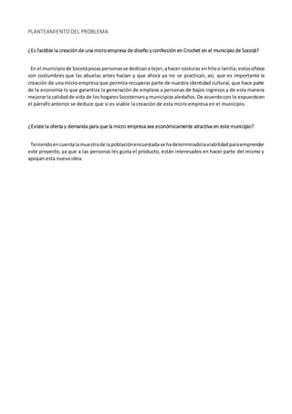 PLANTEAMIENTO DEL PROBLEMA
¿Es factible la creaciónde una microempresa de diseño y confecciónen Crochet en el municipio de Socotá?
En el municipiode Socotápocaspersonasse dedicana tejer,ahacer costuras enhiloo lanilla;estosoficios
son costumbres que las abuelas antes hacían y que ahora ya no se practican, así, que es importante la
creación de una micro empresa que permita recuperar parte de nuestra identidad cultural, que hace parte
de la economía lo que garantiza la generación de empleos a personas de bajos ingresos y de esta manera
mejorarla calidadde vida de los hogaresSocotensesymunicipiosaledaños.De acuerdocon lo expuestoen
el párrafo anterior se deduce que si es viable la creación de esta micro empresa en el municipio.
¿Existe la oferta y demanda para que la micro empresa sea económicamente atractiva en este municipio?
Teniendoencuentalamuestrade lapoblaciónencuestadase hadeterminadolaviabilidadparaemprender
este proyecto, ya que a las personas les gusta el producto, están interesados en hacer parte del mismo y
apoyan esta nueva idea.
 