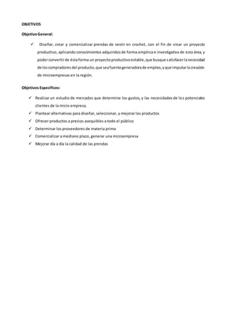 OBJETIVOS
ObjetivoGeneral:
 Diseñar, crear y comercializar prendas de vestir en crochet, con el fin de crear un proyecto
productivo, aplicando conocimientos adquiridosde forma empírica e investigativa de esta área, y
poderconvertirde éstaforma un proyectoproductivoestable,que busque satisfacerlanecesidad
de loscompradoresdel producto,que seafuentegeneradorade empleo,yque impulse lacreación
de microempresas en la región.
Objetivos Específicos:
 Realizar un estudio de mercados que determine los gustos, y las necesidades de los potenciales
clientes de la micro empresa.
 Plantear alternativas para diseñar, seleccionar, y mejorar los productos
 Ofrecer productos a precios asequibles a todo el público
 Determinar los proveedores de materia prima
 Comercializar a mediano plazo, generar una microempresa
 Mejorar día a día la calidad de las prendas
 
